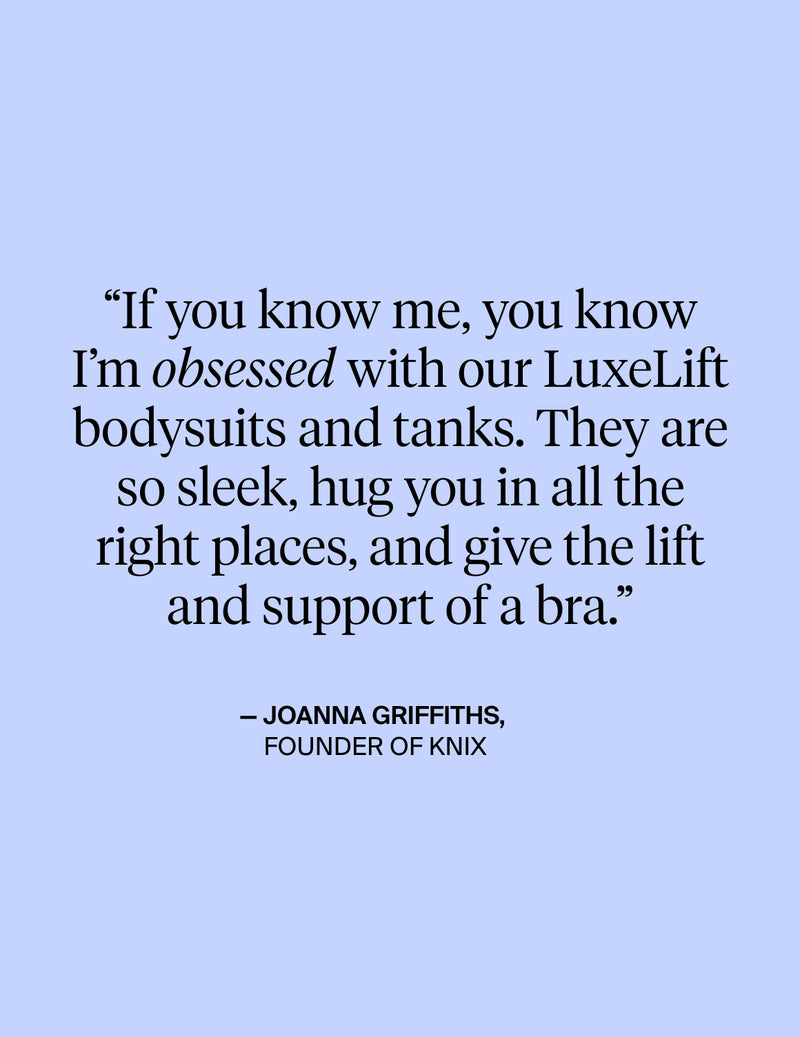 If you know me, you know I'm obsessed with our LuxeLift bodysuits and tanks. They are so sleek, hug you in all the right places, and give the lift and support of a bra - Quote from Joanna Griffiths, Founder of KNIX