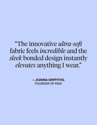 The innovative ultra-soft fabric feels incredible and the sleek bonded design instantly elevates anything I wear. - Quote from Joanna Griffiths, Founder of KNIX