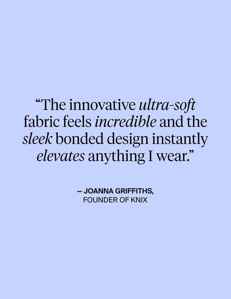 The innovative ultra-soft fabric feels incredible and the sleek bonded design instantly elevates anything I wear. - Quote from Joanna Griffiths, Founder of KNIX